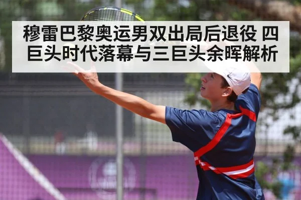 穆雷巴黎奥运男双出局后退役 四巨头时代落幕与三巨头余晖解析